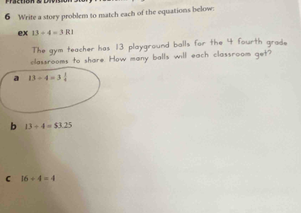 Fraction &  Di
6 Write a story problem to match each of the equations below:
ex 13/ 4=3R1
The gym teacher has 13 playground balls for the 4 fourth grade
classrooms to share. How many balls will each classroom get?
b 13/ 4=$3.25
C 16/ 4=4