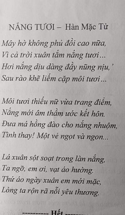 NÄNG TƯƠI - Hàn Mặc Tử 
Mây hờ không phủ đồi cao nữa, 
Vì cả trời xuân tắm nắng tươi ... 
Hơi nắng dịu dàng đầy nũng nị '' 
Sau rào khẽ liếm cặp môi tươi... 
Môi tươi thiếu nữ vừa trang điểm, 
Nắng mới âm thầm ước kết hôn. 
Đưa má hồng đào cho nắng nhuộm, 
Tình thay! Một vẻ ngọt và ngon... 
Lá xuân sột soạt trong làn nắng, 
Ta ngỡ, em ơi, vạt áo hường. 
Thứ áo ngày xuân em mới mặc, 
Lòng ta rộn rã nỗi yêu thương. 
_ 
Hết