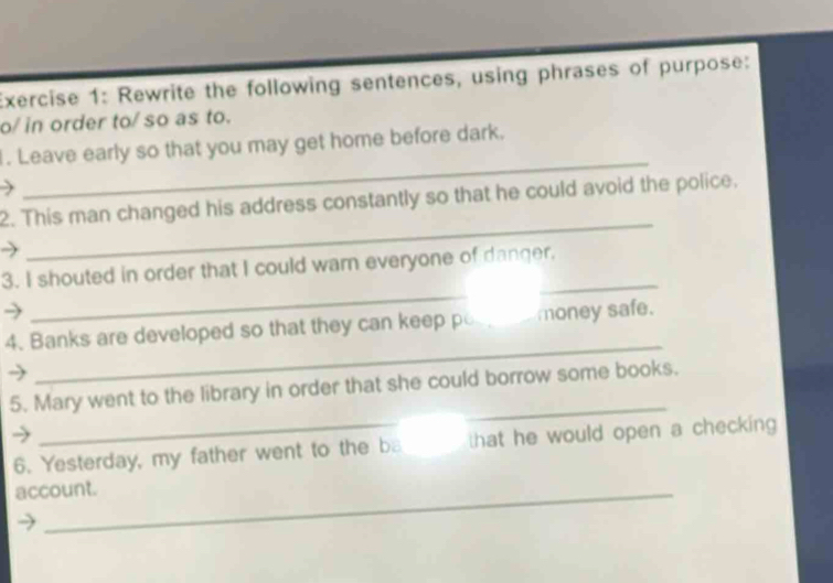 Rewrite the following sentences, using phrases of purpose: 
o/ in order to/ so as to. 
_ 
. Leave early so that you may get home before dark. 
_ 
2. This man changed his address constantly so that he could avoid the police. 
_ 
3. I shouted in order that I could warn everyone of danger, 
_ 
4. Banks are developed so that they can keep pos money safe. 
5. Mary went to the library in order that she could borrow some books. 
6. Yesterday, my father went to the ba that he would open a checking 
account.