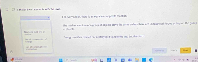 Match the statements with the laws.
For every action, there is an equal and opposite reaction.
The total momentum of a group of objects stays the same unless there are unbalanced forces acting on the group
of objects.
Newton's third law of motion
Energy is neither created nor destroyed; it transforms into another form.
law of conservation of energy
law of conservation of momenturm
Previous 1-4 of 4 Nexxt
B
φ
USDJCNY Q Searsh 10/14