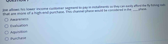 Joe allows his lower income customer segment to pay in installments so they can easily afford the fly fishing rods
that are more of a high-end purchase. This channel phase would be considered in the phase.
Awareness
Evaluation
Aquisition
Purchase