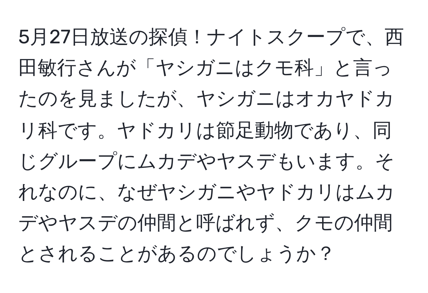 5月27日放送の探偵！ナイトスクープで、西田敏行さんが「ヤシガニはクモ科」と言ったのを見ましたが、ヤシガニはオカヤドカリ科です。ヤドカリは節足動物であり、同じグループにムカデやヤスデもいます。それなのに、なぜヤシガニやヤドカリはムカデやヤスデの仲間と呼ばれず、クモの仲間とされることがあるのでしょうか？