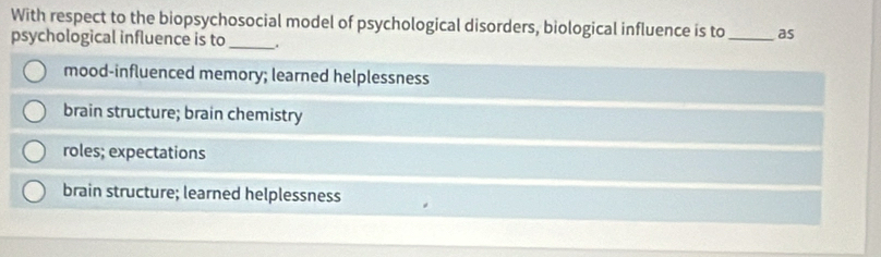 With respect to the biopsychosocial model of psychological disorders, biological influence is to _as
psychological influence is to_ _.
mood-influenced memory; learned helplessness
brain structure; brain chemistry
roles; expectations
brain structure; learned helplessness