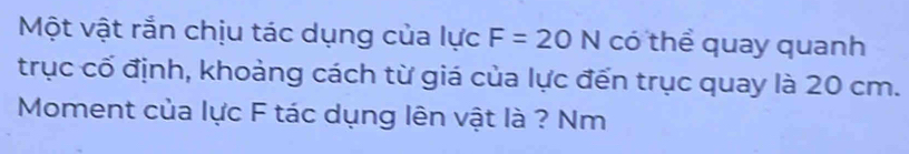 Một vật rắn chịu tác dụng của lực F=20N có thể quay quanh 
trục cố định, khoảng cách từ giá của lực đến trục quay là 20 cm. 
Moment của lực F tác dụng lên vật là ? Nm