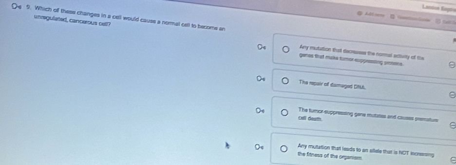 =Lanton Eopt
O 9. Which of these changes in a cell would cause a normal cell to become an
C cmt Cn
unregulated, cancerous cell? Any mutation that decressss the normal actisity of the
genes that make tumor suppressing proteins.
The repair of damaged DM.
The turnor-suppressing gene mutates and causes premature
cell death.
C
Any mutation that leads to an allele that is NOT incresing
the fitness of the organism.