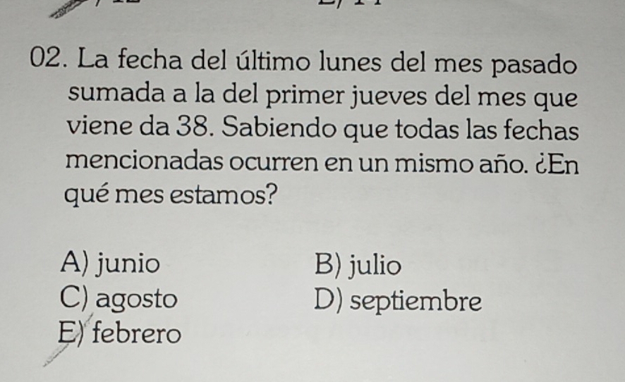 La fecha del último lunes del mes pasado
sumada a la del primer jueves del mes que
viene da 38. Sabiendo que todas las fechas
mencionadas ocurren en un mismo año. ¿En
qué mes estamos?
A) junio B) julio
C) agosto D) septiembre
E) febrero