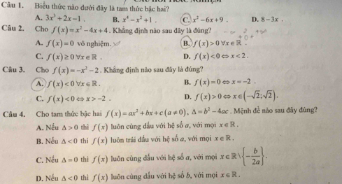 Biểu thức nào dưới đây là tam thức bậc hai?
A. 3x^3+2x-1. B. x^4-x^2+1. c x^2-6x+9. D. 8-3x. 
Câu 2. Cho f(x)=x^2-4x+4. Khẳng định nào sau đây là đúng?
A. f(x)=0 vô nghiệm. B. f(x)>0 forall x∈ R.
C. f(x)≥ 0forall x∈ R. D. f(x)<0</tex> x<2</tex>. 
Câu 3. Cho f(x)=-x^2-2. Khẳng định nào sau đây là đúng?
B.
A. f(x)<0forall x∈ R. f(x)=0 x=-2.
C. f(x)<0</tex> x>-2.
D. f(x)>0 ⇔ x∈ (-sqrt(2);sqrt(2)). 
Câu 4. Cho tam thức bậc hai f(x)=ax^2+bx+c(a!= 0), △ =b^2-4ac. Mệnh đề nào sau đãy đùng?
A. Nếu △ >0 thì f(x) luôn cùng dầu với hệ số a, với mọi x∈ R.
B. Nếu △ <0</tex> thì f(x) luôn trái đấu với hệ số a, với mọi x∈ R.
C. Nếu △ =0 thì f(x) luôn cùng đấu với hệ số a, với mọi x∈ Rvee  - b/2a .
D. Nếu △ <0</tex> thì f(x) luôn cùng dấu với hxi số b, với mọi x∈ R.