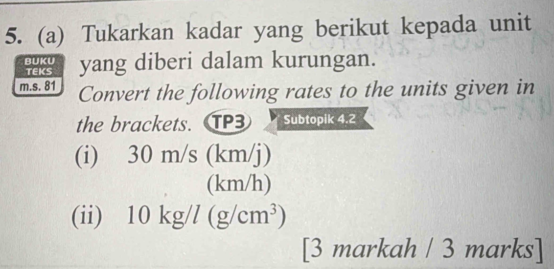 Tukarkan kadar yang berikut kepada unit 
BUKU yang diberi dalam kurungan. 
TEKS 
m.s. 81 Convert the following rates to the units given in 
the brackets. TP3 Subtopik 4.2 
(i) 30 m/s (km/j)
(km/h)
(ii) 10kg/l(g/cm^3)
[3 markah / 3 marks]