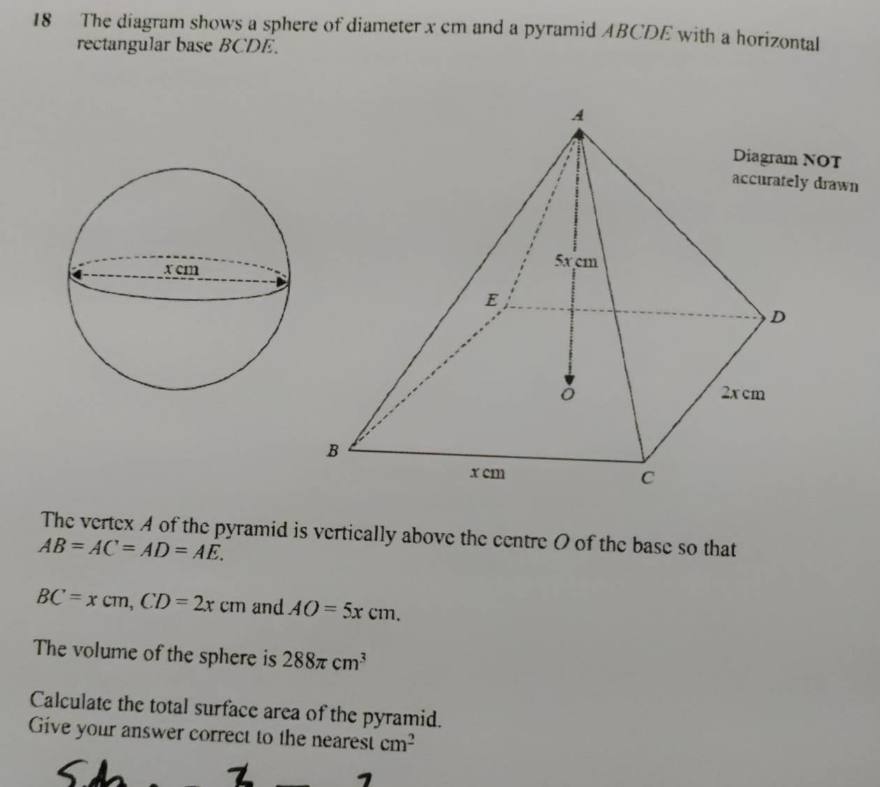 The diagram shows a sphere of diameter x cm and a pyramid ABCDE with a horizontal 
rectangular base BCDE. 
NOT 
drawn 
The vertex A of the pyramid is vertically above the centre O of the base so that
AB=AC=AD=AE.
BC=xcm, CD=2xcm and AO=5xcm. 
The volume of the sphere is 288π cm^3
Calculate the total surface area of the pyramid. 
Give your answer correct to the nearest cm^2