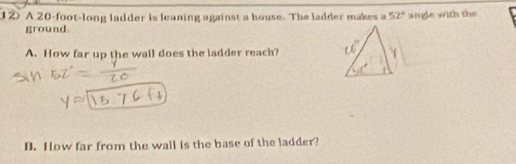 1② A 20-foot -long ladder is leaning against a house. The ladder makes a 52° ange with the 
ground. 
A. How far up the wall does the ladder reach? 
B. How far from the wall is the base of the ladder?