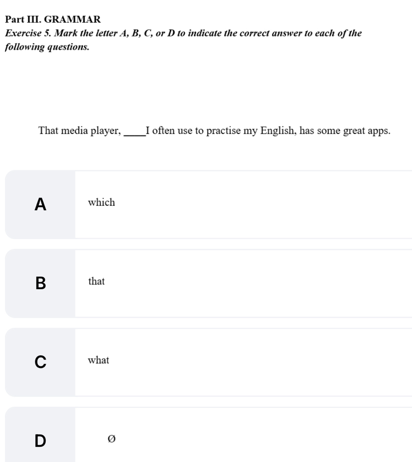 Part III. GRAMMAR
Exercise 5. Mark the letter A, B, C, or D to indicate the correct answer to each of the
following questions.
That media player, _I often use to practise my English, has some great apps.
A which
B that
C what
D
0