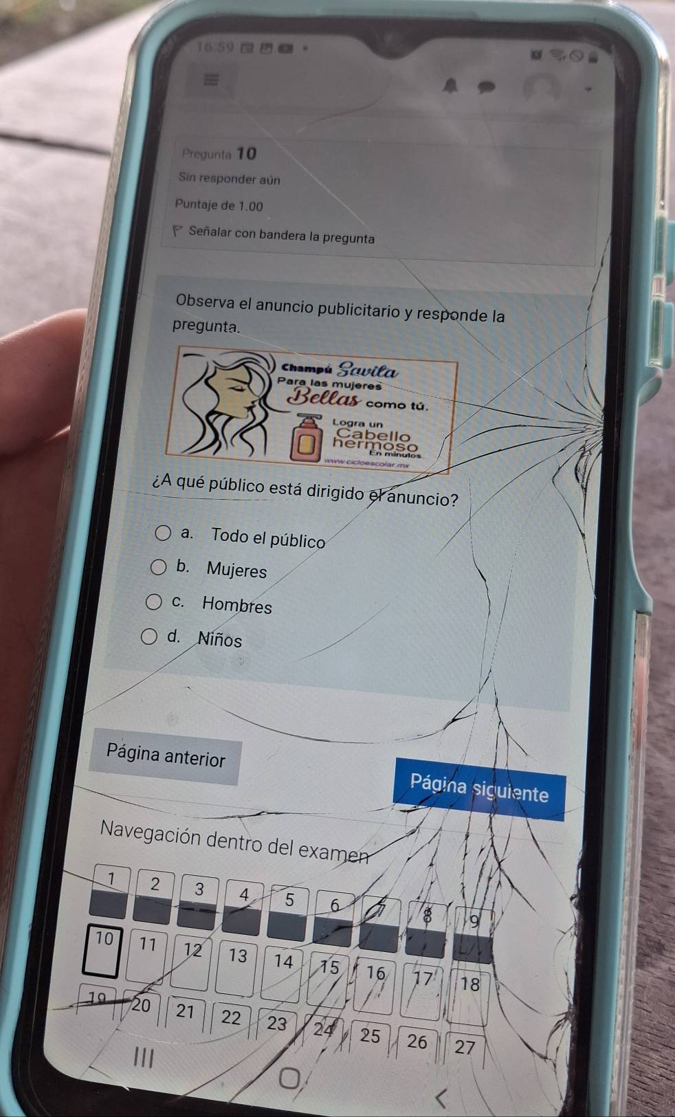 16.59 a m 03
a
Pregunta 10
Sin responder aún
Puntaje de 1.00
Señalar con bandera la pregunta
Observa el anuncio publicitario y responde la
pregunta.
Champú Scvila
Para las mujeres
Bellas como tú.
Logra un
Cabello
hermoso
¿A qué público está dirigido el anuncio?
a. Todo el público
b. Mujeres
c. Hombres
d. Niños
Página anterior Página siguiente
Navegación dentro del examen
1 2 3 4 5 6 8
9
10 11 12 13 14 15 16 17
18
19 20 21 22 23 24 25
26 27
III
