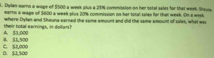 Dylan earns a wage of $500 a week plus a 25% commission on her total sales for that week. Shauna
earns a wage of $600 a week plus 20% commission on her total sales for that week. On a week
where Dylan and Shauna earned the same amount and did the same amount of sales, what was
their total earnings, in dollars?
A. $1,000
B. $1,500
C. $2,000
D. $2,500