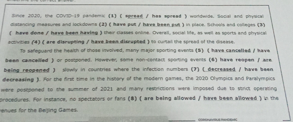 Since 2020, the COVID-19 pandemic (1) ( spread / has spread ) worldwide. Social and physical 
distancing measures and lockdowns (2) ( have put / have been put ) in place. Schools and colleges (3) 
( have done / have been having ) their classes online. Overall, social life, as well as sports and physical 
activities (4) ( are disrupting / have been disrupted ) to curtail the spread of the disease. 
To safeguard the health of those involved, many major sporting events (5) ( have cancelled / have 
been cancelled ) or postponed. However, some non-contact sporting events (6) have reopen / are 
being reopened ) slowly in countries where the infection numbers (7) ( decreased / have been 
decreasing ). For the first time in the history of the modern games, the 2020 Olympics and Paralympics 
were postponed to the summer of 2021 and many restrictions were imposed due to strict operating 
procedures. For instance, no spectators or fans (8) ( are being allowed / have been allowed ) in the 
enues for the Beijing Games. 
CORONAVIRUS PANDEMIC