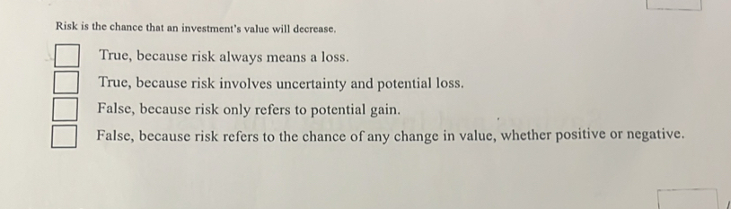 Risk is the chance that an investment's value will decrease.
True, because risk always means a loss.
True, because risk involves uncertainty and potential loss.
False, because risk only refers to potential gain.
False, because risk refers to the chance of any change in value, whether positive or negative.