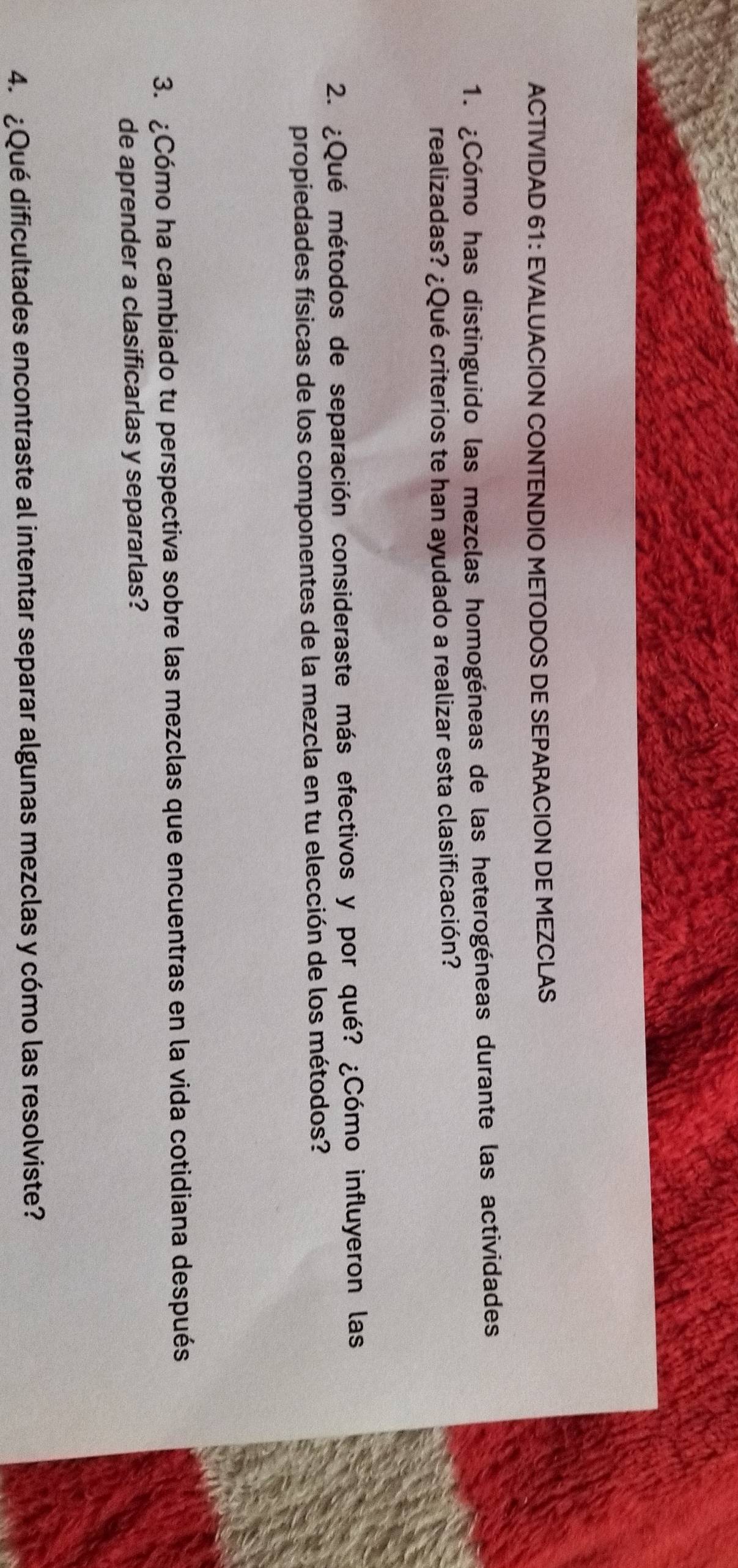 ACTIVIDAD 61: EVALUACION CONTENDIO METODOS DE SEPARACION DE MEZCLAS 
1. ¿Cómo has distinguido las mezclas homogéneas de las heterogéneas durante las actividades 
realizadas? ¿Qué criterios te han ayudado a realizar esta clasificación? 
2. ¿Qué métodos de separación consideraste más efectivos y por qué? ¿Cómo influyeron las 
propiedades físicas de los componentes de la mezcla en tu elección de los métodos? 
3. ¿Cómo ha cambiado tu perspectiva sobre las mezclas que encuentras en la vida cotidiana después 
de aprender a clasificarlas y separarlas? 
4. ¿Qué dificultades encontraste al intentar separar algunas mezclas y cómo las resolviste?