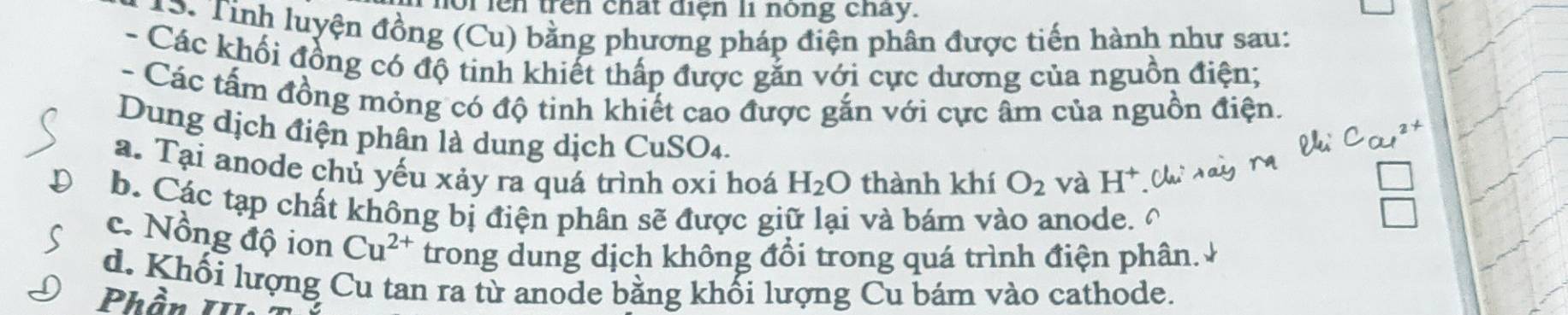 oi lên trên chất điện li nóng chay.
13. Tính luyện đồng (Cu) bằng phương pháp điện phân được tiến hành như sau:
- Các khối đồng có độ tinh khiết thấp được gắn với cực dương của nguồn điện;
- Các tấm đồng mỏng có độ tinh khiết cao được gắn với cực âm của nguồn điện.
Dung dịch điện phận là dung dịch CuSO₄.
a. Tại anode chủ yếu xảy ra quá trình oxi hoá H_2O thành khí O_2 và H^+
b. Các tạp chất không bị điện phân sẽ được giữ lại và bám vào anode.
c. Nồng độ ion Cu^(2+) trong dung dịch không đổi trong quá trình điện phân.
d. Khối lượng Cu tan ra từ anode bằng khối lượng Cu bám vào cathode.
Phần II