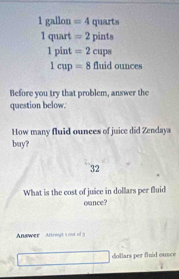 1 gallon =4 quarts
1quart=2 pints
1pint=2cups
1cup=8 fluid ounces
Before you try that problem, answer the 
question below. 
How many fluid ounces of juice did Zendaya 
buy? 
32 
What is the cost of juice in dollars per fluid 
ounce? 
Answer Attempt t out of 3 
dollars per fluid ounce