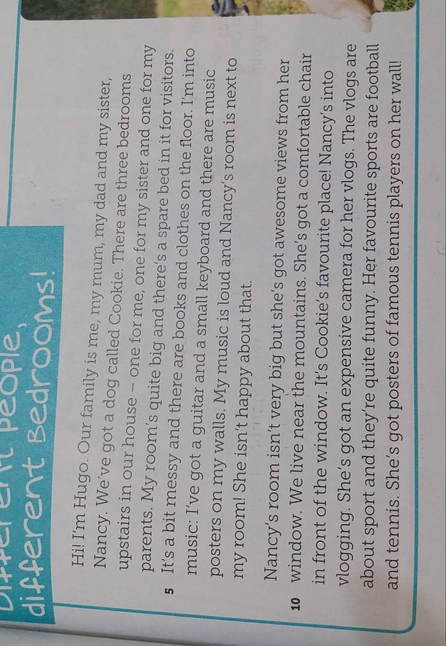 Different people. 
different Bedrooms! 
Hi! I'm Hugo. Our family is me, my mum, my dad and my sister, 
Nancy. We’ve got a dog called Cookie. There are three bedrooms 
upstairs in our house - one for me, one for my sister and one for my 
parents. My room’s quite big and there’s a spare bed in it for visitors. 
5 It’s a bit messy and there are books and clothes on the floor. I'm into 
music: I’ve got a guitar and a small keyboard and there are music 
posters on my walls. My music is loud and Nancy’s room is next to 
my room! She isn’t happy about that. 
Nancy’s room isn’t very big but she’s got awesome views from her
10 window. We live near the mountains. She’s got a comfortable chair 
in front of the window. It’s Cookie’s favourite place! Nancy’s into 
vlogging. She’s got an expensive camera for her vlogs. The vlogs are 
about sport and they’re quite funny. Her favourite sports are football 
and tennis. She’s got posters of famous tennis players on her wall!
