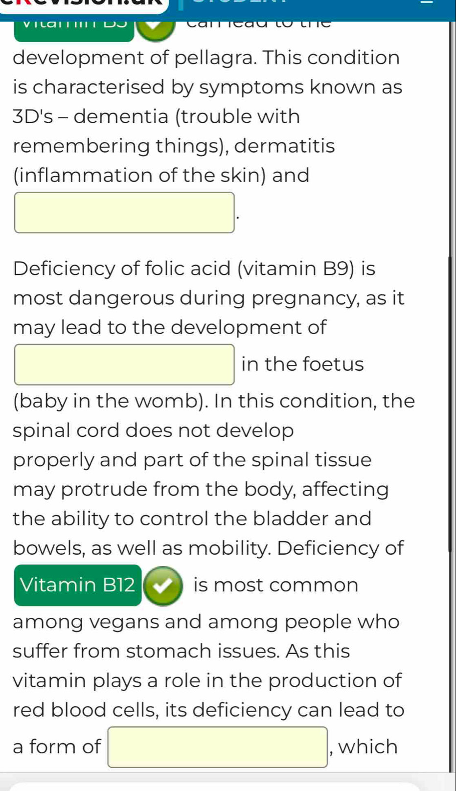 development of pellagra. This condition 
is characterised by symptoms known as 
3D's - dementia (trouble with 
remembering things), dermatitis 
(inflammation of the skin) and 
□  
Deficiency of folic acid (vitamin B9) is 
most dangerous during pregnancy, as it 
may lead to the development of 
□ (-3,4) in the foetus 
(baby in the womb). In this condition, the 
spinal cord does not develop 
properly and part of the spinal tissue 
may protrude from the body, affecting 
the ability to control the bladder and 
bowels, as well as mobility. Deficiency of 
Vitamin B12 is most common 
among vegans and among people who 
suffer from stomach issues. As this 
vitamin plays a role in the production of 
red blood cells, its deficiency can lead to 
a form of □ , which