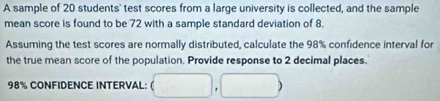 A sample of 20 students' test scores from a large university is collected, and the sample 
mean score is found to be 72 with a sample standard deviation of 8. 
Assuming the test scores are normally distributed, calculate the 98% confidence interval for 
the true mean score of the population. Provide response to 2 decimal places.
98% CONFIDENCE INTERVAL: