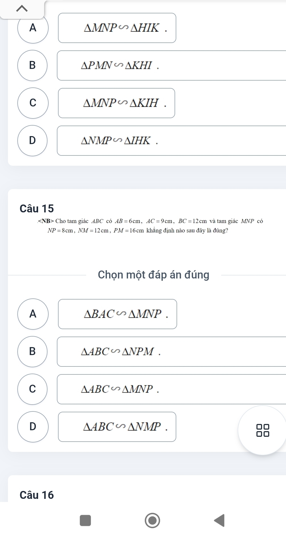 A
△ MNP∽ △ HIK.
B
△ PMN∽ △ KHI.
C KIH.
△ MNP∽ △
D
△ NMP∽ △ IHK. 
Câu 15
Cho tam giác ABC có AB=6cm, AC=9cm, BC=12cm và tam giác MNP có
NP=8cm, NM=12cm 1, PM =16cm khẳng định nào sau đây là đúng?
Chọn một đáp án đúng
A
△ BAC∽ △ MNP.
B
△ ABC∽ △ NPM.
C
△ ABC∽ △ MNP.
D
△ ABC∽ △ NMP. 
Câu 16