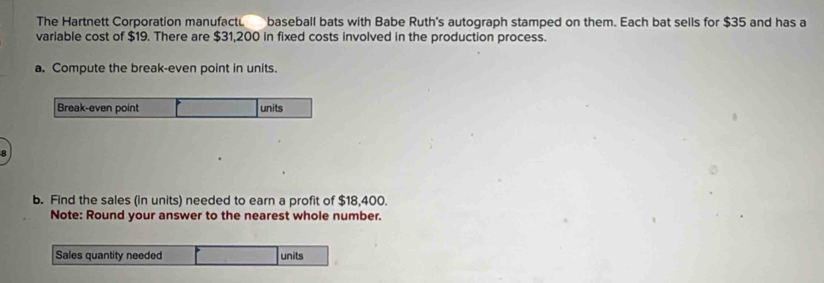 The Hartnett Corporation manufact. baseball bats with Babe Ruth's autograph stamped on them. Each bat sells for $35 and has a 
variable cost of $19. There are $31,200 in fixed costs involved in the production process. 
a. Compute the break-even point in units. 
Break-even point units 
b. Find the sales (in units) needed to earn a profit of $18,400. 
Note: Round your answer to the nearest whole number. 
Sales quantity needed units