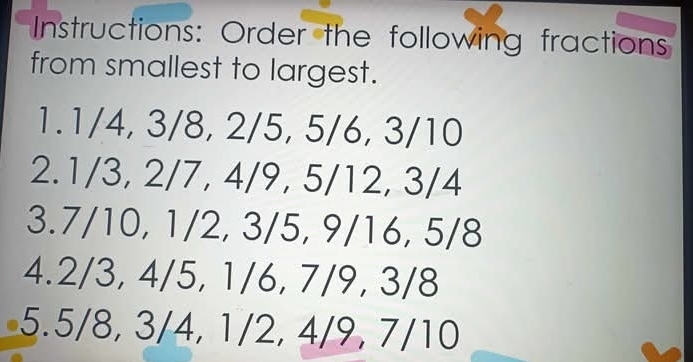 Instructions: Order the following fractions 
from smallest to largest. 
1. 1/4, 3/8, 2/5, 5/6, 3/10
2. 1/3, 2/7, 4/9, 5/12, 3/4
3. 7/10, 1/2, 3/5, 9/16, 5/8
4. 2/3, 4/5, 1/6, 7/9, 3/8
5. 5/8, 3/4, 1/2, 4/9, 7/10