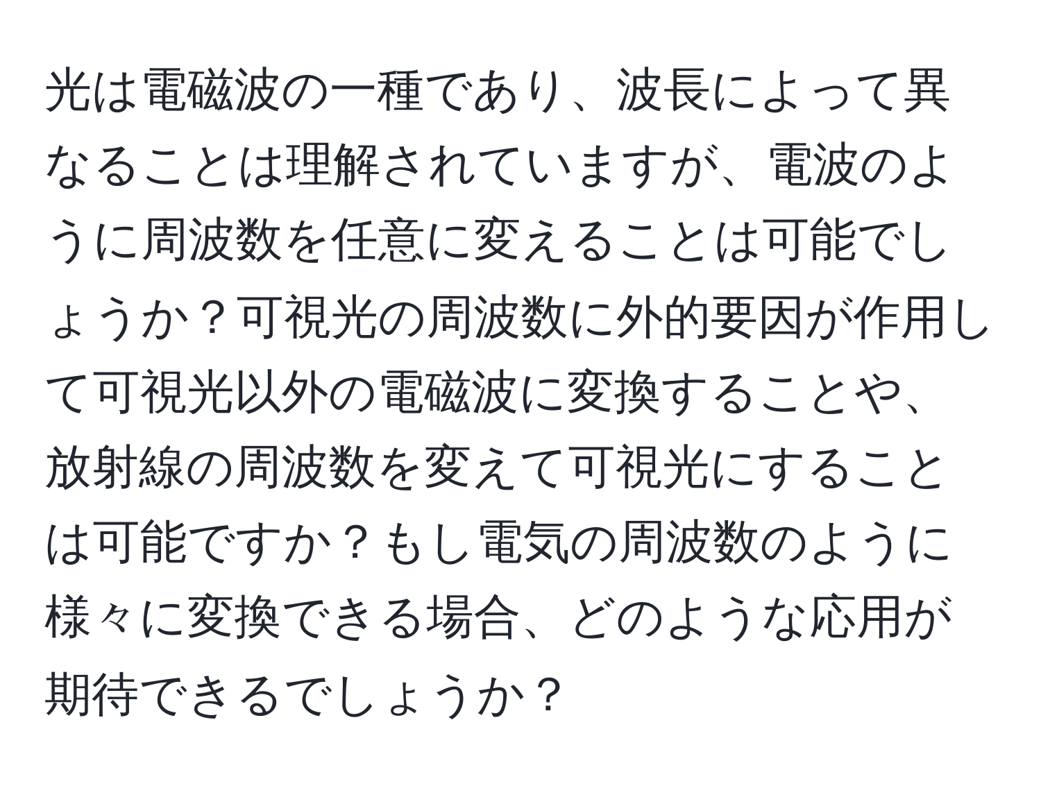 光は電磁波の一種であり、波長によって異なることは理解されていますが、電波のように周波数を任意に変えることは可能でしょうか？可視光の周波数に外的要因が作用して可視光以外の電磁波に変換することや、放射線の周波数を変えて可視光にすることは可能ですか？もし電気の周波数のように様々に変換できる場合、どのような応用が期待できるでしょうか？