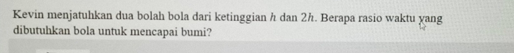 Kevin menjatuhkan dua bolah bola dari ketinggian h dan 2h. Berapa rasio waktu yang 
dibutuhkan bola untuk mencapai bumi?
