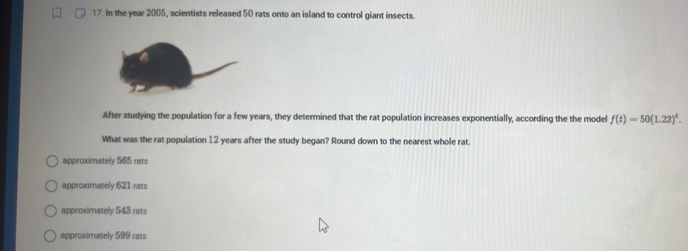 In the year 2005, scientists released 50 rats onto an island to control giant insects.
After studying the population for a few years, they determined that the rat population increases exponentially, according the the model f(t)=50(1.22)^t. 
What was the rat population 12 years after the study began? Round down to the nearest whole rat.
approximately 565 rats
approximately 621 rats
approximately 543 rats
approximately 599 rats