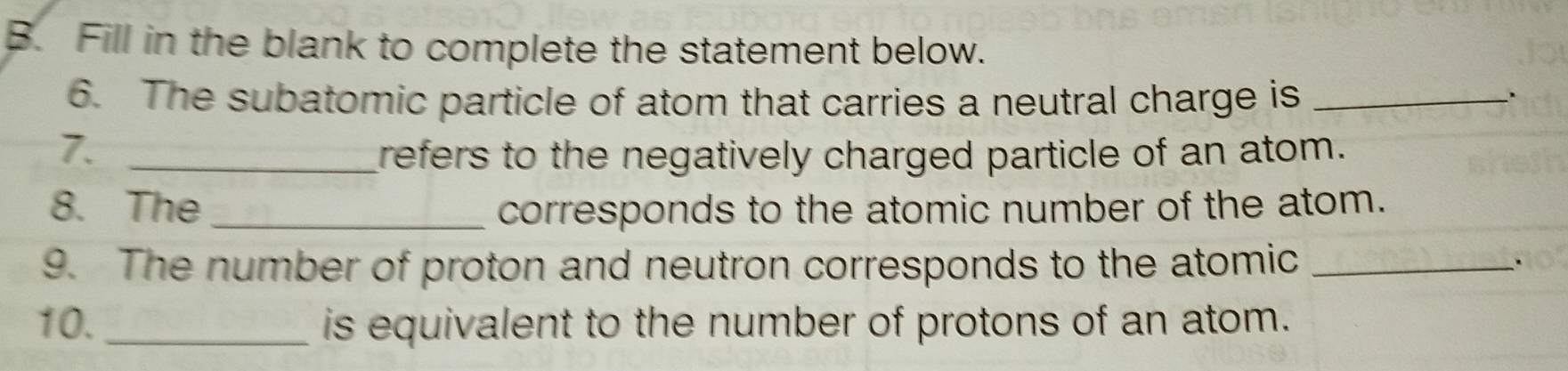 Fill in the blank to complete the statement below. 
6. The subatomic particle of atom that carries a neutral charge is_ 
7. _refers to the negatively charged particle of an atom. 
8. The _corresponds to the atomic number of the atom. 
9. The number of proton and neutron corresponds to the atomic_ 
. 
10. _is equivalent to the number of protons of an atom.