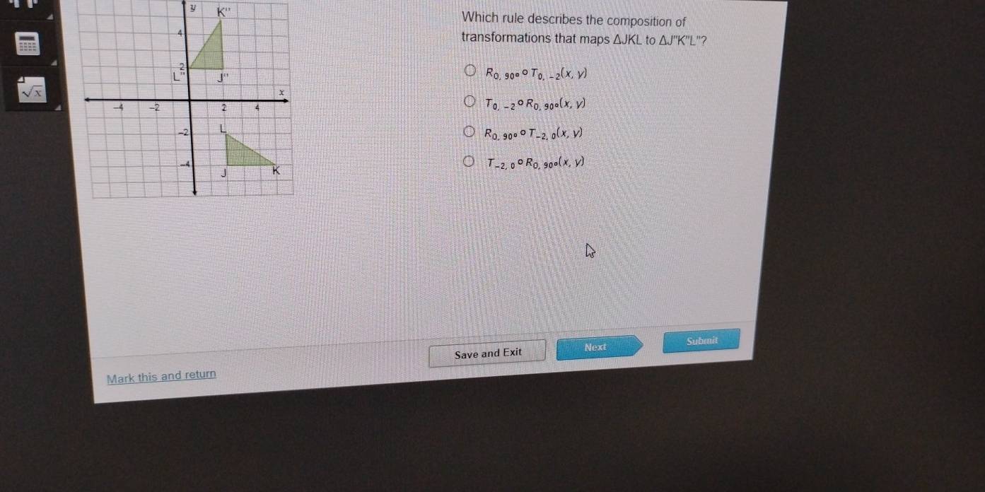 K'' Which rule describes the composition of
transformations that maps △ JKL to △ J''K''L "?
R_0,90°circ T_0,-2(x,y)
sqrt(x)
T_0,-2circ R_0,90°(x,y)
R_0,90°circ T_-2,0(x,y)
T_-2,0circ R_0, _0circ (x,y)
Save and Exit Next Submit
Mark this and return