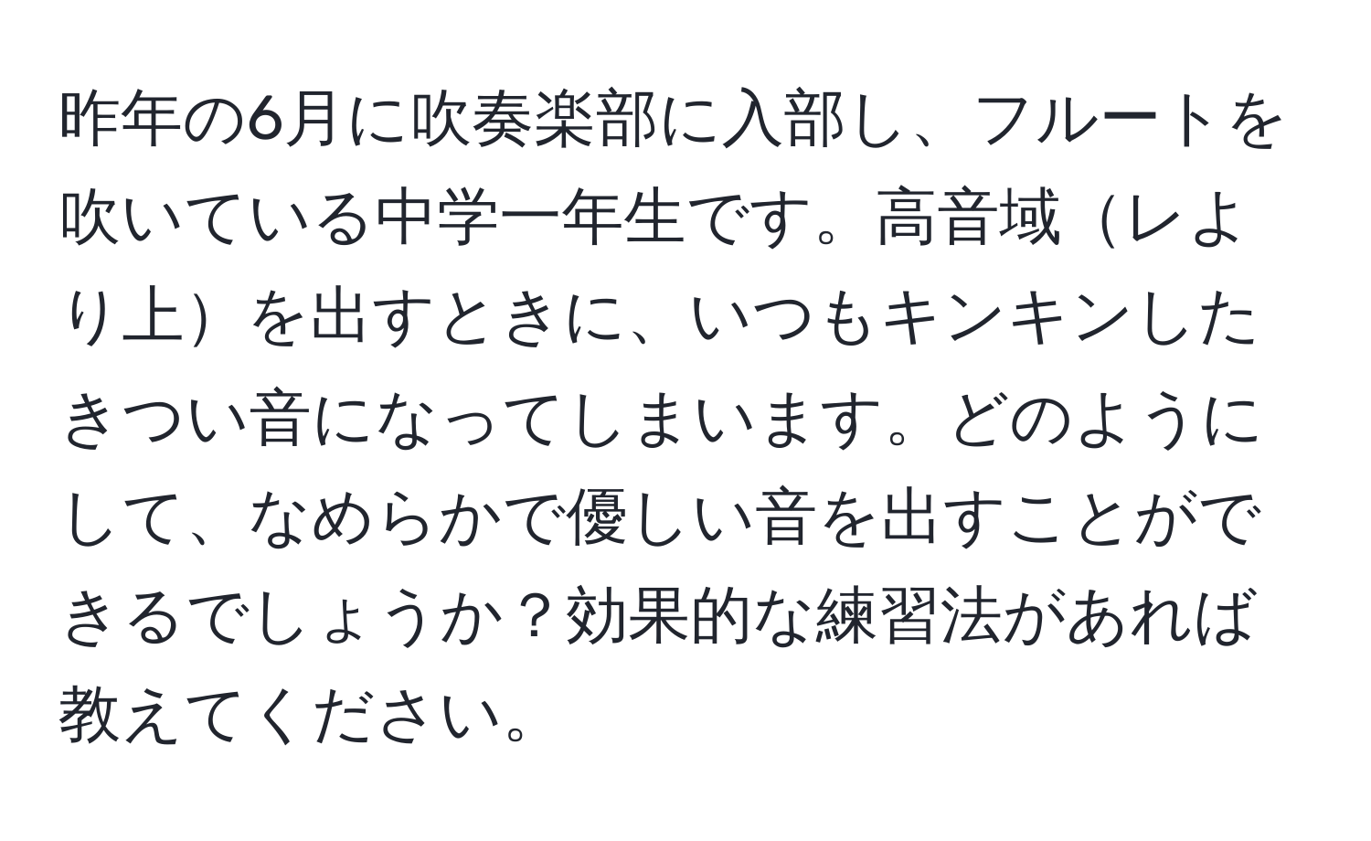 昨年の6月に吹奏楽部に入部し、フルートを吹いている中学一年生です。高音域レより上を出すときに、いつもキンキンしたきつい音になってしまいます。どのようにして、なめらかで優しい音を出すことができるでしょうか？効果的な練習法があれば教えてください。