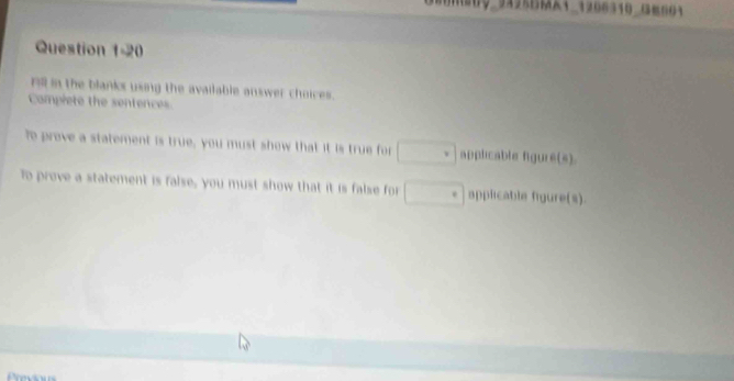 09_94951_1206310 (3=601 
Question 1-20 
Fill in the blanks using the available answer choices. 
Compiete the sentences 
?e preve a statement is true, you must show that it is true for □ applicable figure(s). 
To prove a statement is false, you must show that it is false for □ applicable figure(s).