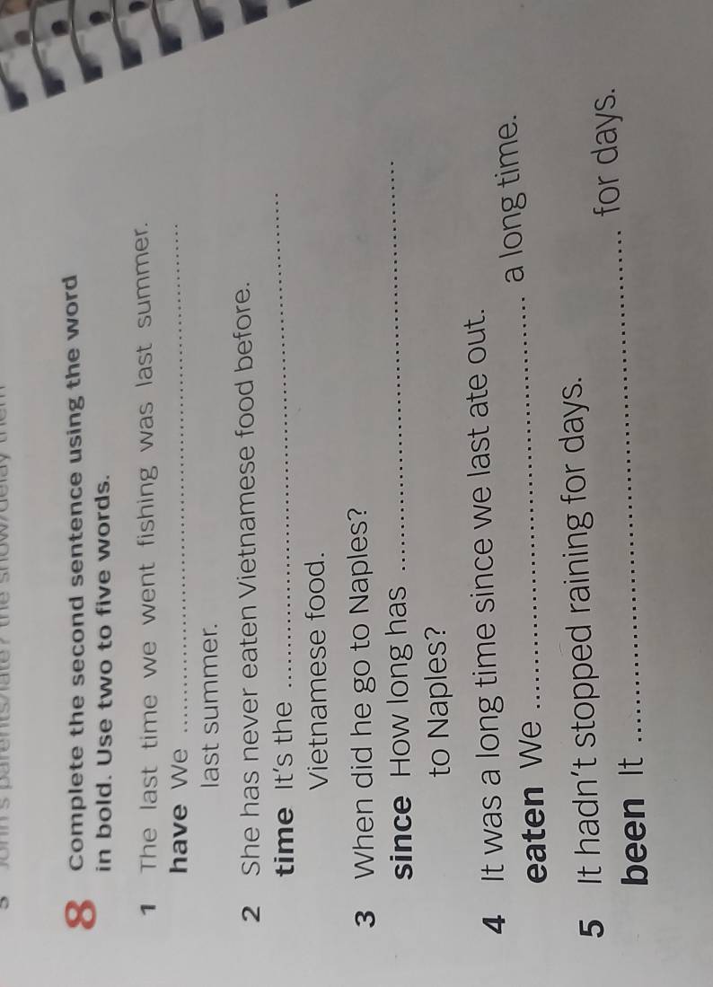 Complete the second sentence using the word 
in bold. Use two to five words. 
1 The last time we went fishing was last summer. 
have We_ 
last summer. 
2 She has never eaten Vietnamese food before. 
time It's the 
_ 
Vietnamese food. 
3 When did he go to Naples? 
since How long has 
_ 
to Naples? 
4 It was a long time since we last ate out. 
eaten We _a long time. 
_ 
5 It hadn’t stopped raining for days. 
for days. 
been It