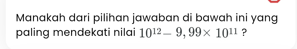 Manakah dari pilihan jawaban di bawah ini yang 
paling mendekati nilai 10^(12)-9,99* 10^(11) ?