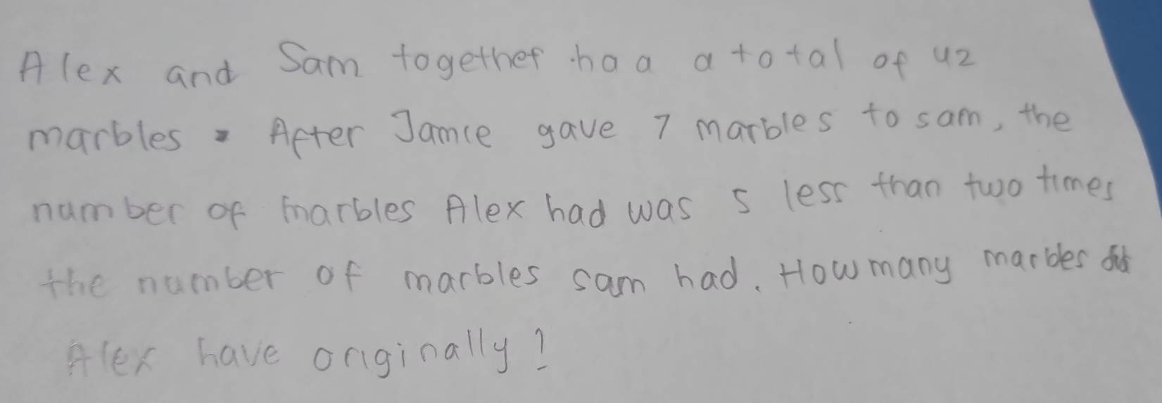 Alex and Sam together haa a total of u2 
marbles. Aeter Jance gave 7 marbles to sam, the 
number of marbles Alex had was s less than two times 
the number of marbles sam had. How many marbles o 
Hlex have onginally?