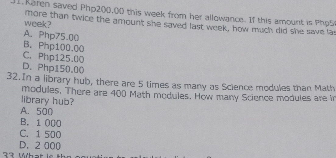 Karen saved Php200.00 this week from her allowance. If this amount is Php5
more than twice the amount she saved last week, how much did she save las
week?
A. Php75.00
B. Php100.00
C. Php125.00
D. Php150.00
32.In a library hub, there are 5 times as many as Science modules than Math
modules. There are 400 Math modules. How many Science modules are in
library hub?
A. 500
B. 1 000
C. 1 500
D. 2 000
33 What is the