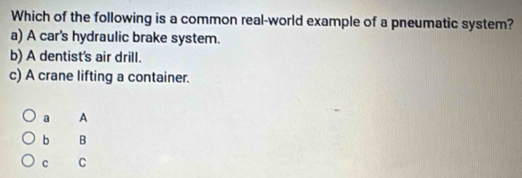 Which of the following is a common real-world example of a pneumatic system?
a) A car's hydraulic brake system.
b) A dentist's air drill.
c) A crane lifting a container.
a A
b B
C C