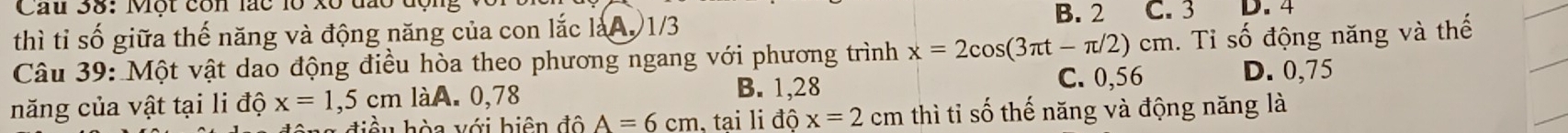 Cau 38: Một còn lác lồ xô đa B. 2 C. 3 D. 4
thì tỉ số giữa thế năng và động năng của con lắc làA. 1/3
Câu 39: Một vật dao động điều hòa theo phương ngang với phương trình x=2cos (3π t-π /2)cm 1. Tỉ số động năng và thế
B. 1,28 C. 0,56 D. 0,75
năng của vật tại li độ x=1,5cm 1a. A. 0,78
g điề u hòa với biên độ A=6cm , tại li độ x=2 cm thì tỉ số thế năng và động năng là