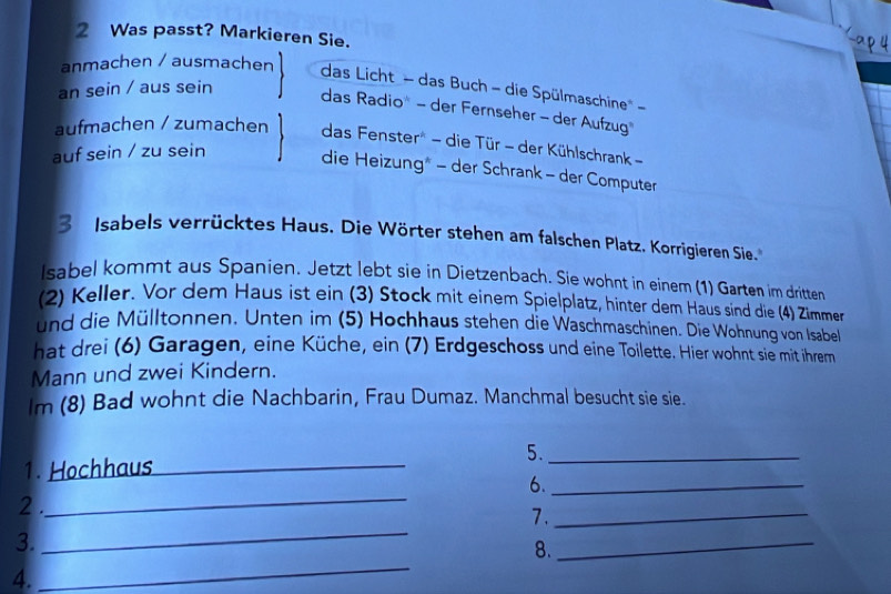 Was passt? Markieren Sie.
anmachen / ausmachen das Licht - das Buch - die Spülmaschine --
an sein / aus sein
das Radio" - der Fernseher - der Aufzug
aufmachen / zumachen das Fenster* - die Tür - der Kühlschrank -
auf sein / zu sein
die Heizung* - der Schrank - der Computer
3 Isabels verrücktes Haus. Die Wörter stehen am falschen Platz. Korrigieren Sie.
Isabel kommt aus Spanien. Jetzt lebt sie in Dietzenbach. Sie wohnt in einem (1) Garten im dritten
(2) Keller. Vor dem Haus ist ein (3) Stock mit einem Spielplatz, hinter dem Haus sind die (4) Zimmer
und die Mülltonnen. Unten im (5) Hochhaus stehen die Waschmaschinen. Die Wohnung von Isabel
hat drei (6) Garagen, eine Küche, ein (7) Erdgeschoss und eine Toilette. Hier wohnt sie mit ihrem
Mann und zwei Kindern.
lm (8) Bad wohnt die Nachbarin, Frau Dumaz. Manchmal besucht sie sie.
1. Hochhaus_ 5._
_
6._
2 .
_
7._
3.
_
8.
_
4.