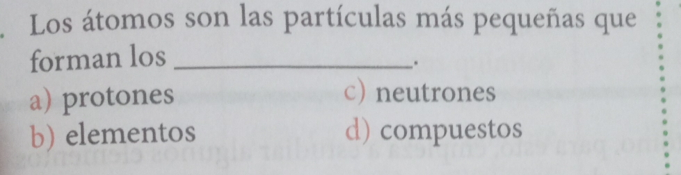 Los átomos son las partículas más pequeñas que
forman los_
a) protones
c) neutrones
b) elementos d) compuestos