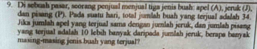 Di sebuah pasar, scorang penjual menjual tiga jenis buah: apel (A), jeruk (J), 
dan pisang (P). Pada suatu hari, total jumlah buah yang terjual adalah 34. 
Jika jumlah apel yang terjual sama dengan jumlah jeruk, dan jumlah pisang 
yang terjual adalah 10 lebih banyak daripada jumlah jeruk, beraps banyak 
masing-masing jenis buah yang terjual?