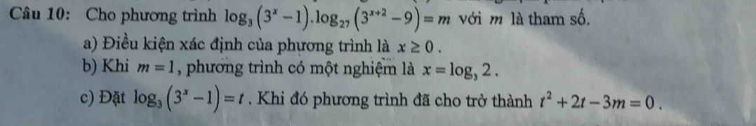 Cho phương trình log _3(3^x-1).log _27(3^(x+2)-9)=m với m là tham số. 
a) Điều kiện xác định của phương trình là x≥ 0. 
b) Khi m=1 , phương trình có một nghiệm là x=log _32. 
c) Đặt log _3(3^x-1)=t. Khi đó phương trình đã cho trở thành t^2+2t-3m=0.