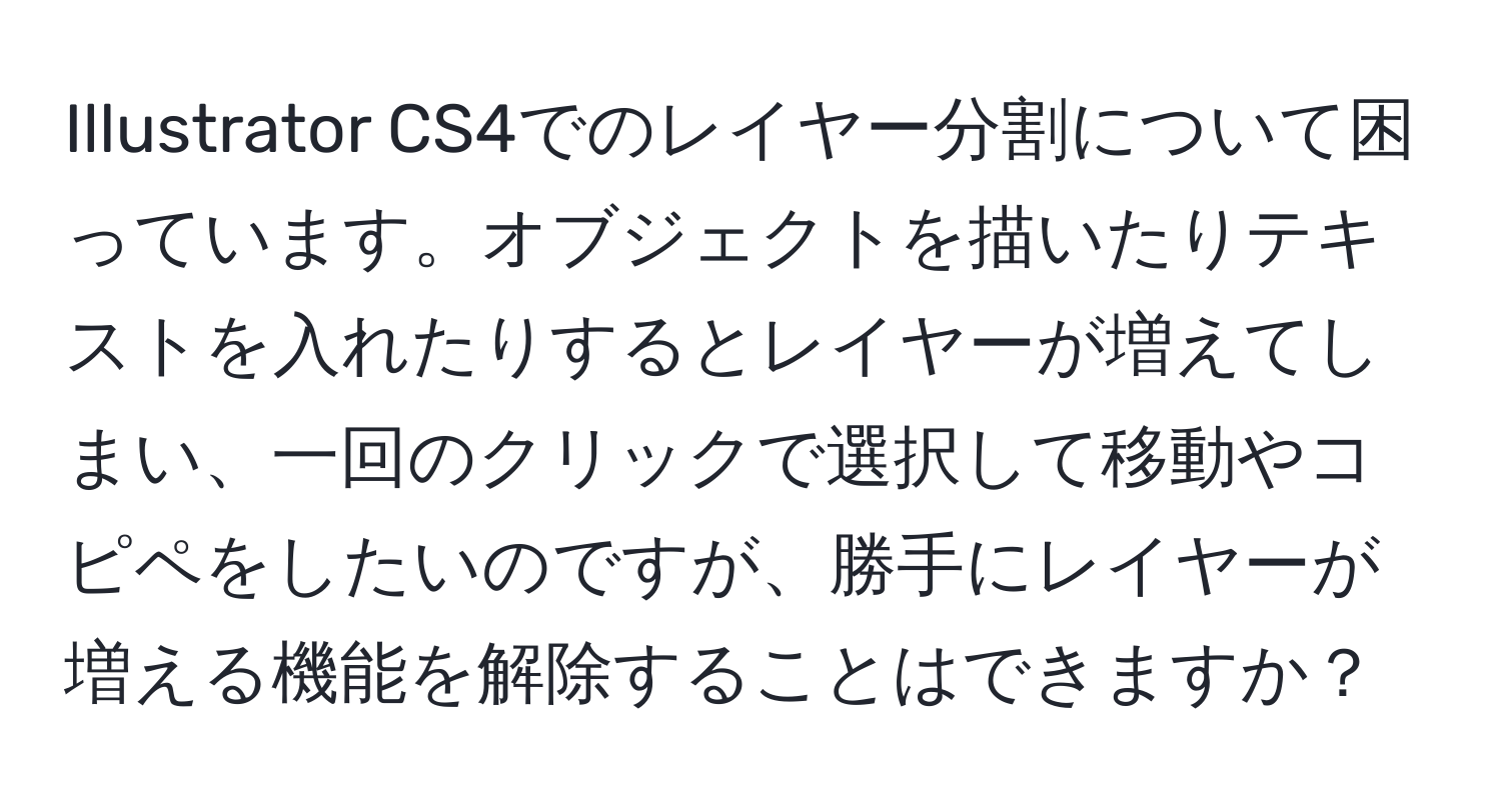 Illustrator CS4でのレイヤー分割について困っています。オブジェクトを描いたりテキストを入れたりするとレイヤーが増えてしまい、一回のクリックで選択して移動やコピペをしたいのですが、勝手にレイヤーが増える機能を解除することはできますか？