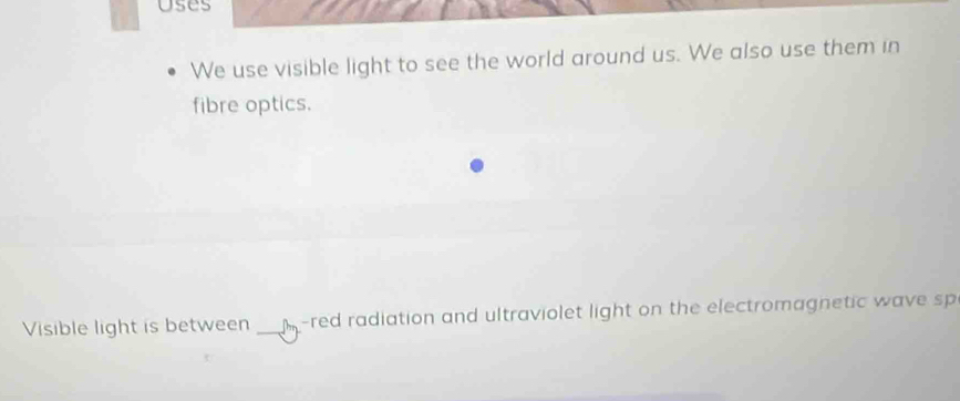 uses 
We use visible light to see the world around us. We also use them in 
fibre optics. 
Visible light is between _M-red radiation and ultraviolet light on the electromagnetic wave sp