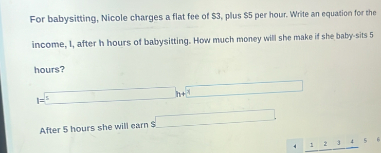 For babysitting, Nicole charges a flat fee of $3, plus $5 per hour. Write an equation for the 
income, I, after h hours of babysitting. How much money will she make if she baby-sits 5
hours?
I=^5h+^3
After 5 hours she will earn $□.
123 4 5 6