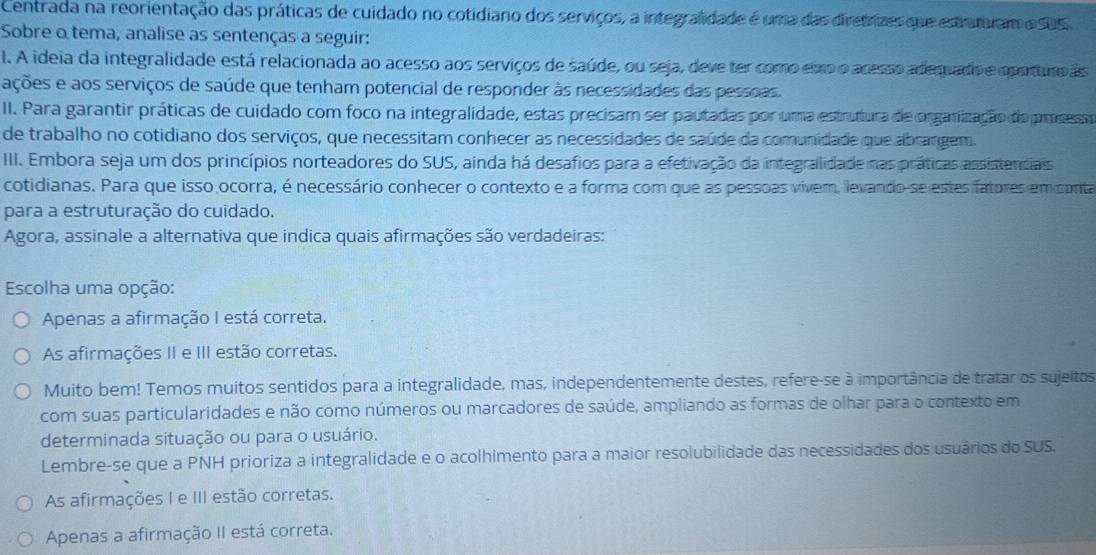 Centrada na reorientação das práticas de cuidado no cotidiano dos serviços, a integrafidade é uma das diretrizes que estruturam e sus.
Sobre o tema, analise as sentenças a seguir:
. A ideia da integralidade está relacionada ao acesso aos serviços de saúde, ou seja, deve ter como eixo o acesso adequado e oporturo as
ações e aos serviços de saúde que tenham potencial de responder às necessidades das pessoas.
II. Para garantir práticas de cuidado com foco na integralidade, estas precisam ser pautadas por uma estrutura de organização do proness
de trabalho no cotidiano dos serviços, que necessitam conhecer as necessidades de saúde da comunidade que abrangem.
III. Embora seja um dos princípios norteadores do SUS, ainda há desafios para a efetivação da integralidade nas práticas assistenciais
cotidianas. Para que isso ocorra, é necessário conhecer o contexto e a forma com que as pessoas vivem, levando-se estes fatores em conta
para a estruturação do cuidado.
Agora, assinale a alternativa que indica quais afirmações são verdadeiras:
Escolha uma opção:
Apenas a afirmação I está correta.
As afirmações II e III estão corretas.
Muito bem! Temos muitos sentidos para a integralidade, mas, independentemente destes, refere-se à importância de tratar os sujeitos
com suas particularidades e não como números ou marcadores de saúde, ampliando as formas de olhar para o contexto em
determinada situação ou para o usuário.
Lembre-se que a PNH prioriza a integralidade e o acolhimento para a maior resolubilidade das necessidades dos usuários do SUS.
As afirmações I e III estão corretas.
Apenas a afirmação II está correta.