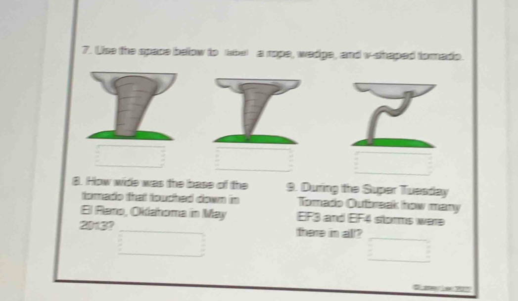 Use the space below to (abe) a rope, wadge, and v-shaped tomado. 
8. How wide was the base of the 9. During the Super Tuesday 
tomado that touched down in Tomado Oubreak how many 
El Raro, Oklahoma in May EF3 and EIF4 storms were
2013? _there in all?_ 
_ 
_